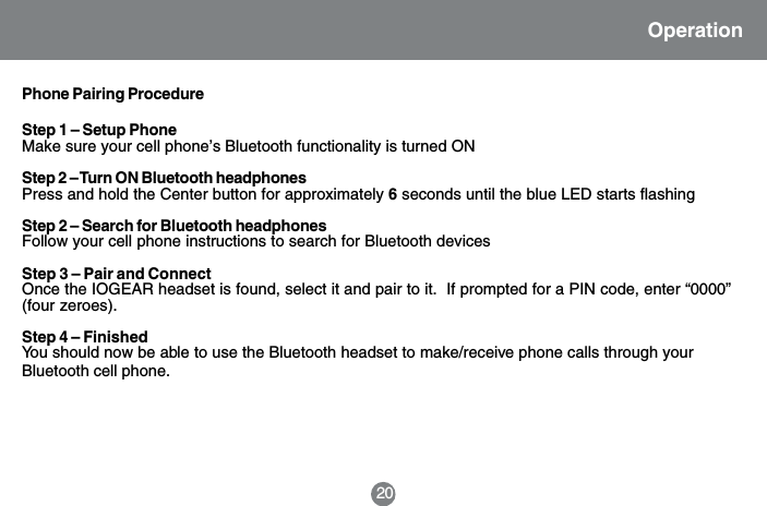 20OperationPhone Pairing ProcedureStep 1 &ndash; Setup PhoneMake sure your cell phone&rsquo;s Bluetooth functionality is turned ONStep 2 &ndash; Turn ON Bluetooth headphonesPress and hold the Center button for approximately 6 seconds until the blue LED starts flashingStep 2 &ndash; Search for Bluetooth headphonesFollow your cell phone instructions to search for Bluetooth devicesStep 3 &ndash; Pair and ConnectOnce the IOGEAR headset is found, select it and pair to it.  If prompted for a PIN code, enter &ldquo;0000&rdquo;(four zeroes).Step 4 &ndash; FinishedYou should now be able to use the Bluetooth headset to make/receive phone calls through yourBluetooth cell phone.