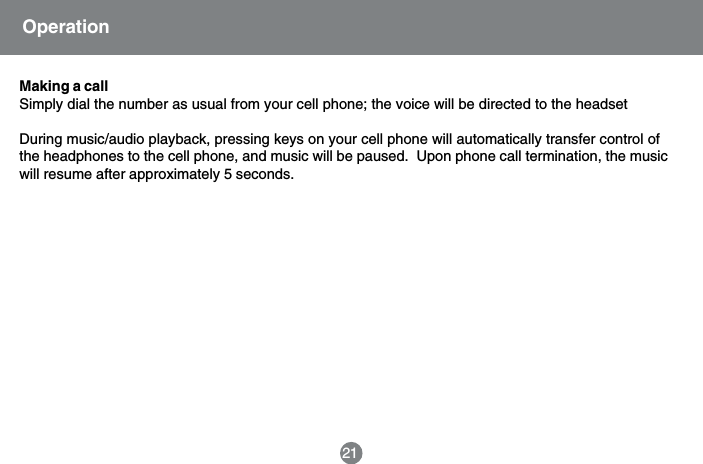 Making a callSimply dial the number as usual from your cell phone; the voice will be directed to the headsetDuring music/audio playback, pressing keys on your cell phone will automatically transfer control ofthe headphones to the cell phone, and music will be paused.  Upon phone call termination, the musicwill resume after approximately 5 seconds.21Operation