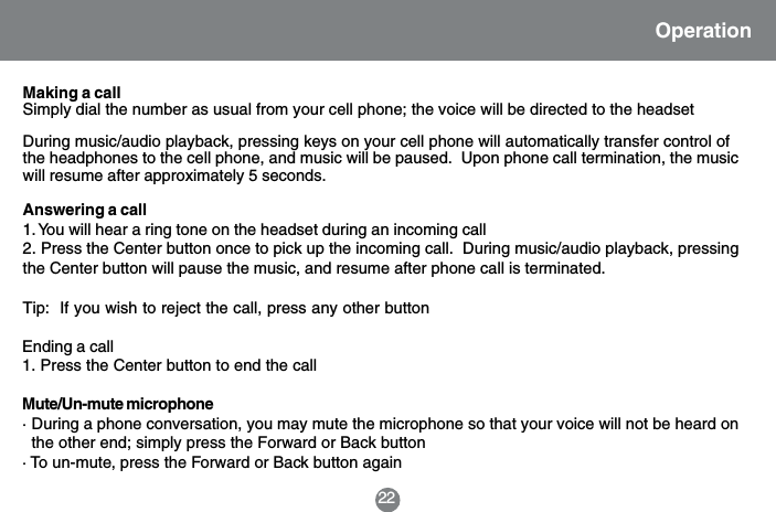 22OperationMaking a callSimply dial the number as usual from your cell phone; the voice will be directed to the headsetDuring music/audio playback, pressing keys on your cell phone will automatically transfer control ofthe headphones to the cell phone, and music will be paused.  Upon phone call termination, the musicwill resume after approximately 5 seconds.Answering a call1. You will hear a ring tone on the headset during an incoming call2. Press the Center button once to pick up the incoming call.  During music/audio playback, pressingthe Center button will pause the music, and resume after phone call is terminated.Tip:  If you wish to reject the call, press any other buttonEnding a call1. Press the Center button to end the callMute/Un-mute microphone&middot; During a phone conversation, you may mute the microphone so that your voice will not be heard on  the other end; simply press the Forward or Back button&middot; To un-mute, press the Forward or Back button again