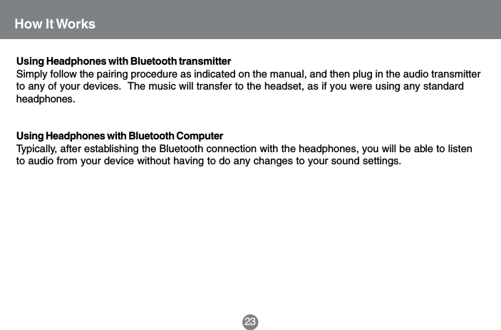 Using Headphones with Bluetooth transmitterSimply follow the pairing procedure as indicated on the manual, and then plug in the audio transmitterto any of your devices.  The music will transfer to the headset, as if you were using any standardheadphones.Using Headphones with Bluetooth ComputerTypically, after establishing the Bluetooth connection with the headphones, you will be able to listento audio from your device without having to do any changes to your sound settings.How It Works23