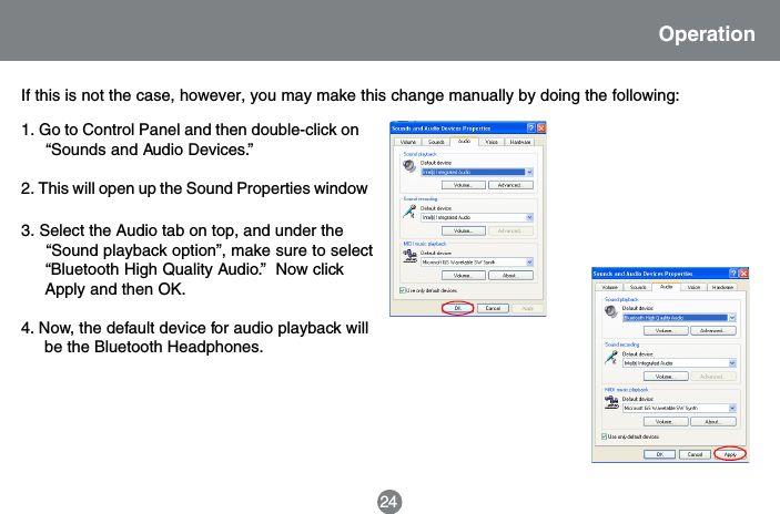 24OperationIf this is not the case, however, you may make this change manually by doing the following:3. Select the Audio tab on top, and under the     &ldquo;Sound playback option&rdquo;, make sure to select     &ldquo;Bluetooth High Quality Audio.&rdquo;  Now click     Apply and then OK.4. Now, the default device for audio playback will     be the Bluetooth Headphones.1. Go to Control Panel and then double-click on     &ldquo;Sounds and Audio Devices.&rdquo;2. This will open up the Sound Properties window