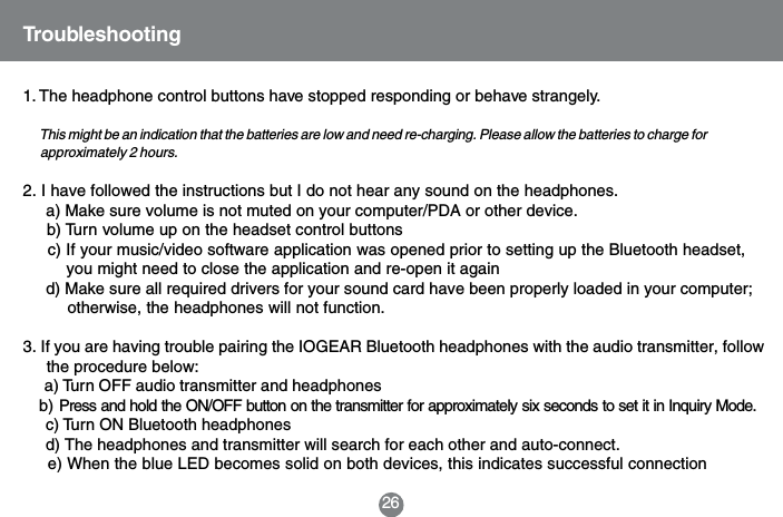 261. The headphone control buttons have stopped responding or behave strangely.      This might be an indication that the batteries are low and need re-charging. Please allow the batteries to charge for      approximately 2 hours.2. I have followed the instructions but I do not hear any sound on the headphones.     a) Make sure volume is not muted on your computer/PDA or other device.     b) Turn volume up on the headset control buttons     c) If your music/video software application was opened prior to setting up the Bluetooth headset,         you might need to close the application and re-open it again     d) Make sure all required drivers for your sound card have been properly loaded in your computer;         otherwise, the headphones will not function.3. If you are having trouble pairing the IOGEAR Bluetooth headphones with the audio transmitter, follow     the procedure below:     a) Turn OFF audio transmitter and headphones   b) Press and hold the ON/OFF button on the transmitter for approximately six seconds to set it in Inquiry Mode.     c) Turn ON Bluetooth headphones     d) The headphones and transmitter will search for each other and auto-connect.     e) When the blue LED becomes solid on both devices, this indicates successful connectionTroubleshooting