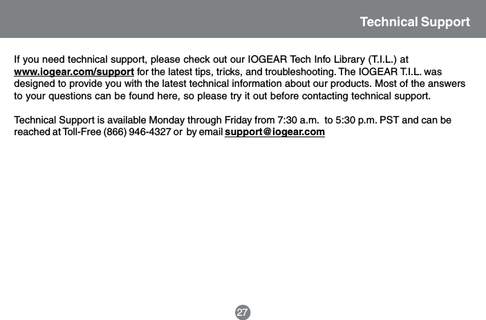 Technical SupportIf you need technical support, please check out our IOGEAR Tech Info Library (T.I.L.) atwww.iogear.com/support for the latest tips, tricks, and troubleshooting. The IOGEAR T.I.L. wasdesigned to provide you with the latest technical information about our products. Most of the answersto your questions can be found here, so please try it out before contacting technical support.Technical Support is available Monday through Friday from 7:30 a.m.  to 5:30 p.m. PST and can bereached at Toll-Free (866) 946-4327 or  by email support@iogear.com27