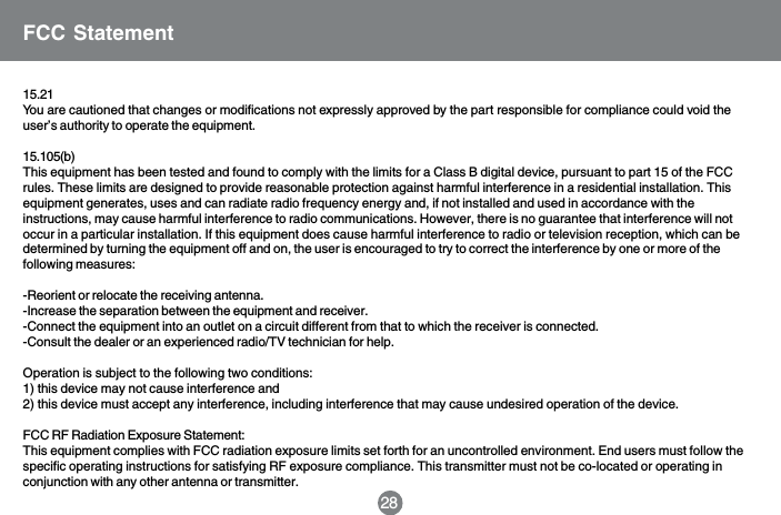 15.21You are cautioned that changes or modifications not expressly approved by the part responsible for compliance could void theuser&rsquo;s authority to operate the equipment.15.105(b)This equipment has been tested and found to comply with the limits for a Class B digital device, pursuant to part 15 of the FCCrules. These limits are designed to provide reasonable protection against harmful interference in a residential installation. Thisequipment generates, uses and can radiate radio frequency energy and, if not installed and used in accordance with theinstructions, may cause harmful interference to radio communications. However, there is no guarantee that interference will notoccur in a particular installation. If this equipment does cause harmful interference to radio or television reception, which can bedetermined by turning the equipment off and on, the user is encouraged to try to correct the interference by one or more of thefollowing measures:-Reorient or relocate the receiving antenna.-Increase the separation between the equipment and receiver.-Connect the equipment into an outlet on a circuit different from that to which the receiver is connected.-Consult the dealer or an experienced radio/TV technician for help.Operation is subject to the following two conditions:1) this device may not cause interference and2) this device must accept any interference, including interference that may cause undesired operation of the device.FCC RF Radiation Exposure Statement:This equipment complies with FCC radiation exposure limits set forth for an uncontrolled environment. End users must follow thespecific operating instructions for satisfying RF exposure compliance. This transmitter must not be co-located or operating inconjunction with any other antenna or transmitter.FCC Statement28
