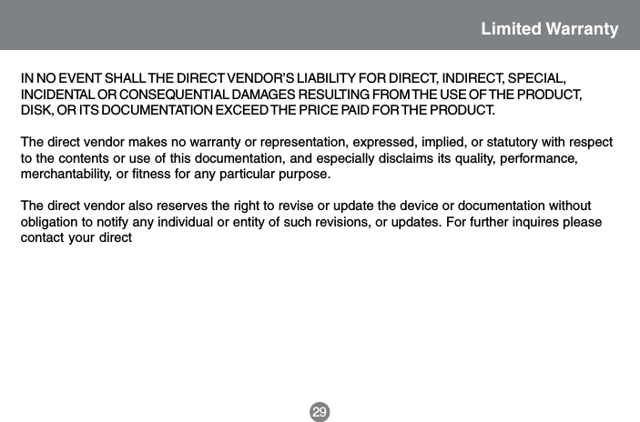 Limited Warranty29IN NO EVENT SHALL THE DIRECT VENDOR&rsquo;S LIABILITY FOR DIRECT, INDIRECT, SPECIAL,INCIDENTAL OR CONSEQUENTIAL DAMAGES RESULTING FROM THE USE OF THE PRODUCT,DISK, OR ITS DOCUMENTATION EXCEED THE PRICE PAID FOR THE PRODUCT.The direct vendor makes no warranty or representation, expressed, implied, or statutory with respectto the contents or use of this documentation, and especially disclaims its quality, performance,merchantability, or fitness for any particular purpose.The direct vendor also reserves the right to revise or update the device or documentation withoutobligation to notify any individual or entity of such revisions, or updates. For further inquires pleasecontact your direct