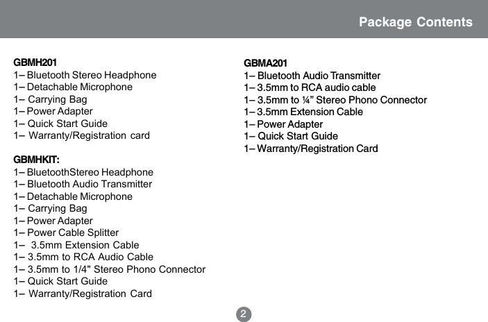 2GBMH2011&ndash; Bluetooth Stereo Headphone1&ndash; Detachable Microphone1&ndash; Carrying Bag1&ndash; Power Adapter1&ndash; Quick Start Guide1&ndash; Warranty/Registration cardGBMHKIT:1&ndash; BluetoothStereo Headphone1&ndash; Bluetooth Audio Transmitter1&ndash; Detachable Microphone1&ndash; Carrying Bag1&ndash; Power Adapter1&ndash; Power Cable Splitter1&ndash;  3.5mm Extension Cable1&ndash; 3.5mm to RCA Audio Cable1&ndash; 3.5mm to 1/4" Stereo Phono Connector1&ndash; Quick Start Guide1&ndash; Warranty/Registration CardPackage ContentsGBMA2011&ndash; Bluetooth Audio Transmitter1&ndash; 3.5mm to RCA audio cable1&ndash; 3.5mm to &frac14;&rdquo; Stereo Phono Connector1&ndash; 3.5mm Extension Cable1&ndash; Power Adapter1&ndash; Quick Start Guide1&ndash; Warranty/Registration Card