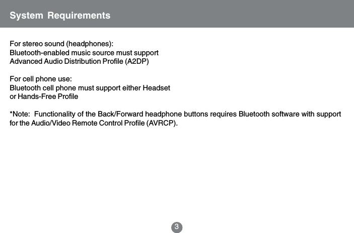For stereo sound (headphones):Bluetooth-enabled music source must supportAdvanced Audio Distribution Profile (A2DP)For cell phone use:Bluetooth cell phone must support either Headsetor Hands-Free Profile*Note:  Functionality of the Back/Forward headphone buttons requires Bluetooth software with supportfor the Audio/Video Remote Control Profile (AVRCP).System Requirements3