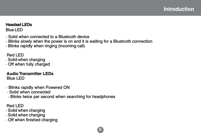 Introduction&middot; Solid when connected to a Bluetooth device&middot; Blinks slowly when the power is on and it is waiting for a Bluetooth connection&middot; Blinks rapidly when ringing (incoming call)            Red LED&middot; Solid when charging&middot; Off when fully charged             Audio Transmitter LEDs            Blue LED            &middot; Blinks rapidly when Powered ON            &middot; Solid when connected             &middot; Blinks twice per second when searching for headphones            Red LED&middot; Solid when charging&middot; Solid when charging&middot; Off when finished charging6Headset LEDsBlue LED