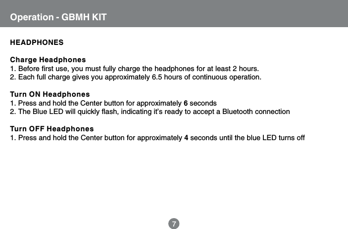 HEADPHONESCharge Headphones1. Before first use, you must fully charge the headphones for at least 2 hours.2. Each full charge gives you approximately 6.5 hours of continuous operation.Turn ON Headphones1. Press and hold the Center button for approximately 6 seconds2. The Blue LED will quickly flash, indicating it&rsquo;s ready to accept a Bluetooth connectionTurn OFF Headphones1. Press and hold the Center button for approximately 4 seconds until the blue LED turns offOperation - GBMH KIT7