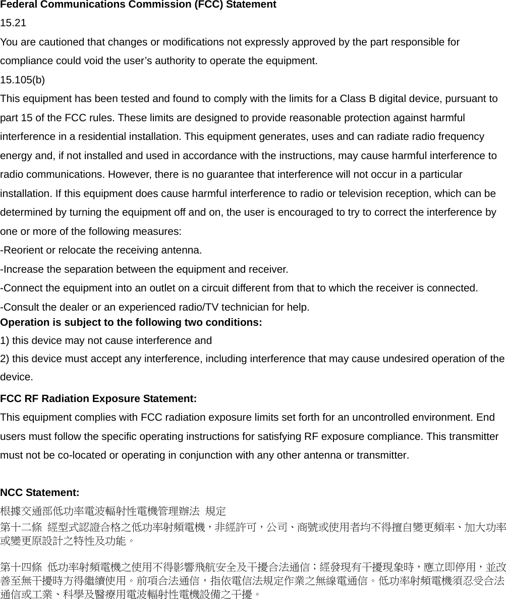 Federal Communications Commission (FCC) Statement 15.21 You are cautioned that changes or modifications not expressly approved by the part responsible for compliance could void the user&rsquo;s authority to operate the equipment. 15.105(b) This equipment has been tested and found to comply with the limits for a Class B digital device, pursuant to part 15 of the FCC rules. These limits are designed to provide reasonable protection against harmful interference in a residential installation. This equipment generates, uses and can radiate radio frequency energy and, if not installed and used in accordance with the instructions, may cause harmful interference to radio communications. However, there is no guarantee that interference will not occur in a particular installation. If this equipment does cause harmful interference to radio or television reception, which can be determined by turning the equipment off and on, the user is encouraged to try to correct the interference by one or more of the following measures: -Reorient or relocate the receiving antenna. -Increase the separation between the equipment and receiver. -Connect the equipment into an outlet on a circuit different from that to which the receiver is connected. -Consult the dealer or an experienced radio/TV technician for help. Operation is subject to the following two conditions: 1) this device may not cause interference and 2) this device must accept any interference, including interference that may cause undesired operation of the device. FCC RF Radiation Exposure Statement: This equipment complies with FCC radiation exposure limits set forth for an uncontrolled environment. End users must follow the specific operating instructions for satisfying RF exposure compliance. This transmitter must not be co-located or operating in conjunction with any other antenna or transmitter.    NCC Statement:   根據交通部低功率電波輻射性電機管理辦法 規定 第十二條 經型式認證合格之低功率射頻電機，非經許可，公司、商號或使用者均不得擅自變更頻率、加大功率或變更原設計之特性及功能。  第十四條 低功率射頻電機之使用不得影響飛航安全及干擾合法通信；經發現有干擾現象時，應立即停用，並改善至無干擾時方得繼續使用。前項合法通信，指依電信法規定作業之無線電通信。低功率射頻電機須忍受合法通信或工業、科學及醫療用電波輻射性電機設備之干擾。 