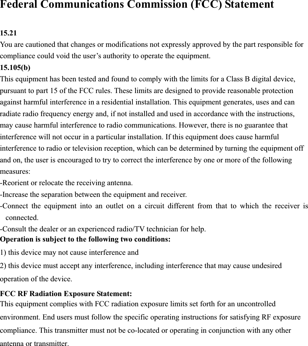 Federal Communications Commission (FCC) Statement 15.21You are cautioned that changes or modifications not expressly approved by the part responsible for compliance could void the user&rsquo;s authority to operate the equipment. 15.105(b)This equipment has been tested and found to comply with the limits for a Class B digital device, pursuant to part 15 of the FCC rules. These limits are designed to provide reasonable protection against harmful interference in a residential installation. This equipment generates, uses and can radiate radio frequency energy and, if not installed and used in accordance with the instructions, may cause harmful interference to radio communications. However, there is no guarantee that interference will not occur in a particular installation. If this equipment does cause harmful interference to radio or television reception, which can be determined by turning the equipment off and on, the user is encouraged to try to correct the interference by one or more of the following measures: -Reorient or relocate the receiving antenna. -Increase the separation between the equipment and receiver. -Connect the equipment into an outlet on a circuit different from that to which the receiver is connected.-Consult the dealer or an experienced radio/TV technician for help. Operation is subject to the following two conditions: 1) this device may not cause interference and 2) this device must accept any interference, including interference that may cause undesired operation of the device. FCC RF Radiation Exposure Statement: This equipment complies with FCC radiation exposure limits set forth for an uncontrolled environment. End users must follow the specific operating instructions for satisfying RF exposure compliance. This transmitter must not be co-located or operating in conjunction with any other antenna or transmitter.   
