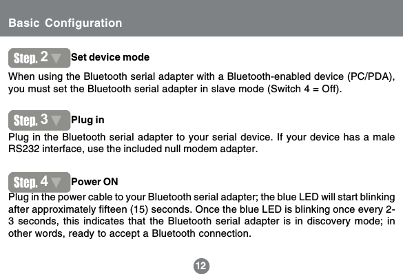 12When using the Bluetooth serial adapter with a Bluetooth-enabled device (PC/PDA),you must set the Bluetooth serial adapter in slave mode (Switch 4 = Off).Plug in the Bluetooth serial adapter to your serial device. If your device has a maleRS232 interface, use the included null modem adapter.Plug in the power cable to your Bluetooth serial adapter; the blue LED will start blinkingafter approximately fifteen (15) seconds. Once the blue LED is blinking once every 2-3 seconds, this indicates that the Bluetooth serial adapter is in discovery mode; inother words, ready to accept a Bluetooth connection.122Set device mode3Plug in4Power ONBasic Configuration