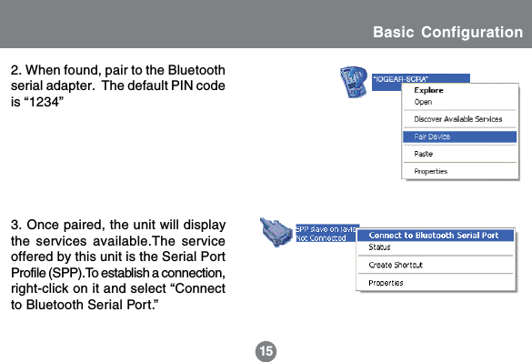 152. When found, pair to the Bluetoothserial adapter.  The default PIN codeis &ldquo;1234&rdquo;3. Once paired, the unit will displaythe services available.The serviceoffered by this unit is the Serial PortProfile (SPP).To establish a connection,right-click on it and select &ldquo;Connectto Bluetooth Serial Port.&rdquo;Basic Configuration