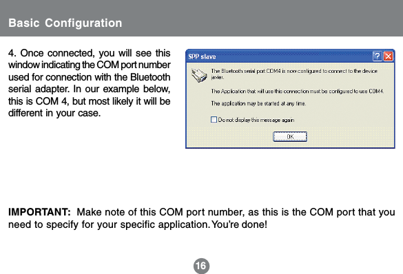 4. Once connected, you will see thiswindow indicating the COM port numberused for connection with the Bluetoothserial adapter. In our example below,this is COM 4, but most likely it will bedifferent in your case.16IMPORTANT:  Make note of this COM port number, as this is the COM port that youneed to specify for your specific application.You&rsquo;re done!Basic Configuration