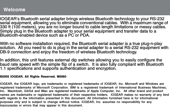 IOGEAR&rsquo;s Bluetooth serial adapter brings wireless Bluetooth technology to your RS-232serial equipment, allowing you to eliminate conventional cables.  With a maximum range of330 ft (100 meters), you are no longer bound to cable length limitations or messy cables.Simply plug in the Bluetooth adapter to your serial equipment and transfer data to aBluetooth-enabled device such as a PC or PDA.With no software installation required, the Bluetooth serial adapter is a true plug-n-playsolution.  All you need to do is plug in the serial adapter to a serial RS-232 equipment withDB-9 connection and enjoy the freedom of wireless Bluetooth technology.In addition, this unit features external dip switches allowing you to easily configure thebaud rate speed with the simple flip of a switch.  It is also fully compliant with Bluetooth1.1 specifications and supports authentication and encryption.&copy;2005 IOGEAR. All Rights Reserved. M0060IOGEAR, the IOGEAR logo, are trademarks or registered trademarks of IOGEAR, Inc. Microsoft and Windows areregistered trademarks of Microsoft Corporation. IBM is a registered trademark of International Business Machines,Inc.  Macintosh, G3/G4 and iMac are registered trademarks of Apple Computer, Inc.  All other brand and productnames are trademarks or registered trademarks of their respective holders.  IOGEAR makes no warranty of any kindwith regards to the information presented in this document. All information furnished here is for informationalpurposes only and is subject to change without notice. IOGEAR, Inc. assumes no responsibility for anyinaccuracies or errors that may appear in this document.Welcome