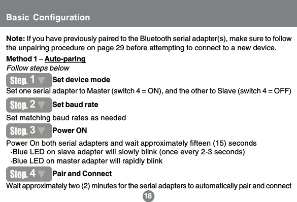 14Note: If you have previously paired to the Bluetooth serial adapter(s), make sure to followthe unpairing procedure on page 29 before attempting to connect to a new device.18Set one serial adapter to Master (switch 4 = ON), and the other to Slave (switch 4 = OFF)Method 1 &ndash; Auto-paringFollow steps belowSet matching baud rates as neededPower On both serial adapters and wait approximately fifteen (15) seconds  &middot;Blue LED on slave adapter will slowly blink (once every 2-3 seconds)  &middot;Blue LED on master adapter will rapidly blinkWait approximately two (2) minutes for the serial adapters to automatically pair and connect1Set device mode2Set baud rate3Power ON4Pair and ConnectBasic Configuration