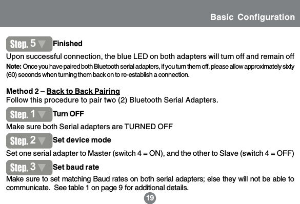 15Method 2 &ndash; Back to Back PairingFollow this procedure to pair two (2) Bluetooth Serial Adapters.191Set one serial adapter to Master (switch 4 = ON), and the other to Slave (switch 4 = OFF)Upon successful connection, the blue LED on both adapters will turn off and remain off5FinishedNote: Once you have paired both Bluetooth serial adapters, if you turn them off, please allow approximately sixty(60) seconds when turning them back on to re-establish a connection.1Turn OFF2Set device modeMake sure both Serial adapters are TURNED OFFMake sure to set matching Baud rates on both serial adapters; else they will not be able tocommunicate.  See table 1 on page 9 for additional details.3Set baud rateBasic Configuration
