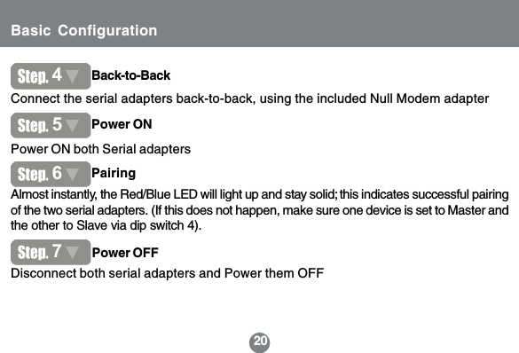 20Disconnect both serial adapters and Power them OFF74Back-to-BackConnect the serial adapters back-to-back, using the included Null Modem adapterPower ON both Serial adapters5Power ONPower OFF7Almost instantly, the Red/Blue LED will light up and stay solid; this indicates successful pairingof the two serial adapters. (If this does not happen, make sure one device is set to Master andthe other to Slave via dip switch 4).6PairingBasic Configuration