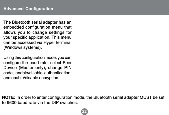 The Bluetooth serial adapter has anembedded configuration menu thatallows you to change settings foryour specific application. This menucan be accessed via HyperTerminal(Windows systems).Using this configuration mode, you canconfigure the baud rate, select PeerDevice (Master only), change PINcode, enable/disable authentication,and enable/disable encryption.22Advanced ConfigurationNOTE: In order to enter configuration mode, the Bluetooth serial adapter MUST be setto 9600 baud rate via the DIP switches.