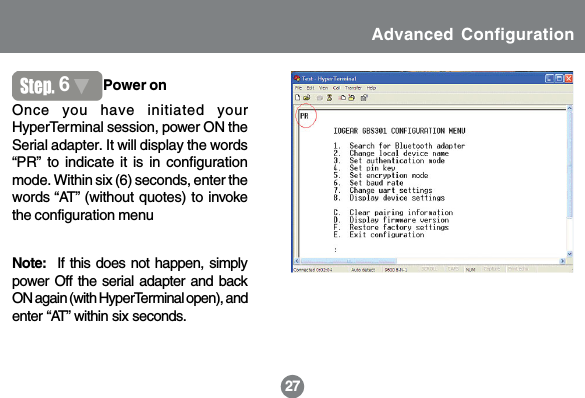 2127Once you have initiated yourHyperTerminal session, power ON theSerial adapter. It will display the words&ldquo;PR&rdquo; to indicate it is in configurationmode. Within six (6) seconds, enter thewords &ldquo;AT&rdquo; (without quotes) to invokethe configuration menu6Power onNote:  If this does not happen, simplypower Off the serial adapter and backON again (with HyperTerminal open), andenter &ldquo;AT&rdquo; within six seconds.Advanced Configuration