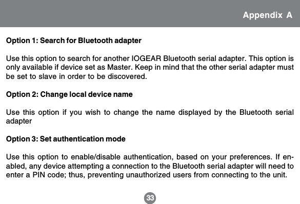 33Option 1: Search for Bluetooth adapterUse this option to search for another IOGEAR Bluetooth serial adapter. This option isonly available if device set as Master. Keep in mind that the other serial adapter mustbe set to slave in order to be discovered.Option 2: Change local device nameUse this option if you wish to change the name displayed by the Bluetooth serialadapterOption 3: Set authentication modeUse this option to enable/disable authentication, based on your preferences. If en-abled, any device attempting a connection to the Bluetooth serial adapter will need toenter a PIN code; thus, preventing unauthorized users from connecting to the unit.Appendix A