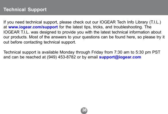 38Technical SupportIf you need technical support, please check out our IOGEAR Tech Info Library (T.I.L.)at www.iogear.com/support for the latest tips, tricks, and troubleshooting. TheIOGEAR T.I.L. was designed to provide you with the latest technical information aboutour products. Most of the answers to your questions can be found here, so please try itout before contacting technical support.Technical support is available Monday through Friday from 7:30 am to 5:30 pm PSTand can be reached at (949) 453-8782 or by email support@iogear.com