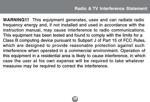 39Radio &amp; TV Interference StatementWARNING!!!  This equipment generates, uses and can radiate radiofrequency energy and, if not installed and used in accordance with theinstruction manual, may cause interference to radio communications.This equipment has been tested and found to comply with the limits for aClass B computing device pursuant to Subpart J of Part 15 of FCC Rules,which are designed to provide reasonable protection against suchinterference when operated in a commercial environment. Operation ofthis equipment in a residential area is likely to cause interference, in whichcase the user at his own expense will be required to take whatevermeasures may be required to correct the interference.