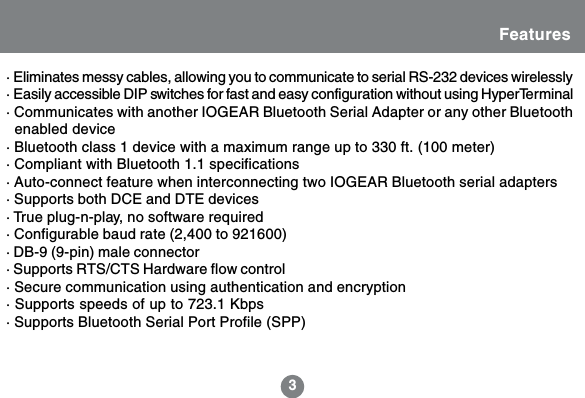 3Features&middot; Eliminates messy cables, allowing you to communicate to serial RS-232 devices wirelessly&middot; Easily accessible DIP switches for fast and easy configuration without using HyperTerminal&middot; Communicates with another IOGEAR Bluetooth Serial Adapter or any other Bluetooth  enabled device&middot; Bluetooth class 1 device with a maximum range up to 330 ft. (100 meter)&middot; Compliant with Bluetooth 1.1 specifications&middot; Auto-connect feature when interconnecting two IOGEAR Bluetooth serial adapters&middot; Supports both DCE and DTE devices&middot; True plug-n-play, no software required&middot; Configurable baud rate (2,400 to 921600)&middot; DB-9 (9-pin) male connector&middot; Supports RTS/CTS Hardware flow control&middot; Secure communication using authentication and encryption&middot; Supports speeds of up to 723.1 Kbps&middot; Supports Bluetooth Serial Port Profile (SPP)