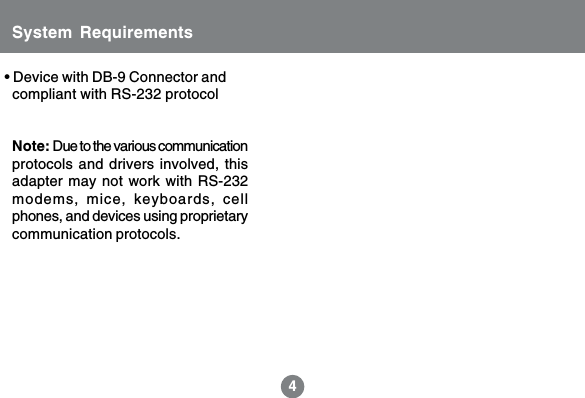 4&bull; Device with DB-9 Connector and  compliant with RS-232 protocolSystem RequirementsNote: Due to the various communicationprotocols and drivers involved, thisadapter may not work with RS-232modems, mice, keyboards, cellphones, and devices using proprietarycommunication protocols.