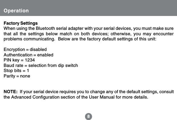 88OperationFactory SettingsWhen using the Bluetooth serial adapter with your serial devices, you must make surethat all the settings below match on both devices; otherwise, you may encounterproblems communicating.  Below are the factory default settings of this unit:Encryption = disabledAuthentication = enabledPIN key = 1234Baud rate = selection from dip switchStop bits = 1Parity = noneNOTE:  If your serial device requires you to change any of the default settings, consultthe Advanced Configuration section of the User Manual for more details.