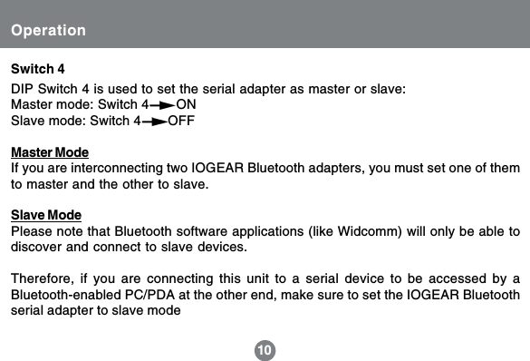 Operation10DIP Switch 4 is used to set the serial adapter as master or slave:Master mode: Switch 4       ONSlave mode: Switch 4       OFFMaster ModeIf you are interconnecting two IOGEAR Bluetooth adapters, you must set one of themto master and the other to slave.Slave ModePlease note that Bluetooth software applications (like Widcomm) will only be able todiscover and connect to slave devices.Therefore, if you are connecting this unit to a serial device to be accessed by aBluetooth-enabled PC/PDA at the other end, make sure to set the IOGEAR Bluetoothserial adapter to slave modeSwitch 4