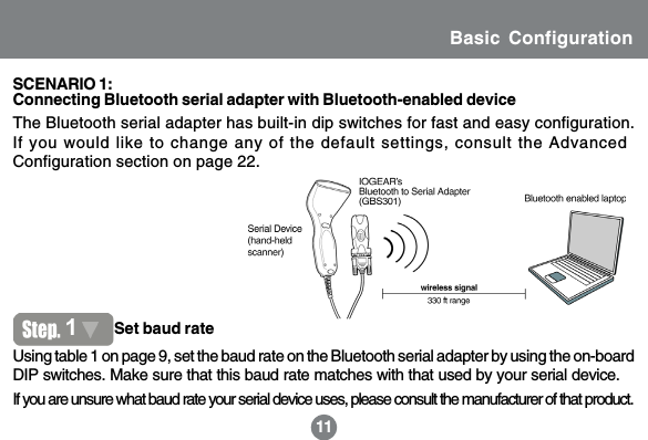 11Basic Configuration11The Bluetooth serial adapter has built-in dip switches for fast and easy configuration.If you would like to change any of the default settings, consult the AdvancedConfiguration section on page 22.Using table 1 on page 9, set the baud rate on the Bluetooth serial adapter by using the on-boardDIP switches. Make sure that this baud rate matches with that used by your serial device.1Set baud rateConnecting Bluetooth serial adapter with Bluetooth-enabled deviceSCENARIO 1:If you are unsure what baud rate your serial device uses, please consult the manufacturer of that product.