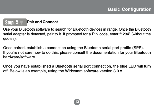 1313Use your Bluetooth software to search for Bluetooth devices in range. Once the Bluetoothserial adapter is detected, pair to it. If prompted for a PIN code, enter &ldquo;1234&rdquo; (without thequotes).Once paired, establish a connection using the Bluetooth serial port profile (SPP).If you&rsquo;re not sure how to do this, please consult the documentation for your Bluetoothhardware/software.Once you have established a Bluetooth serial port connection, the blue LED will turnoff. Below is an example, using the Widcomm software version 3.0.x5Pair and ConnectInstructionsBasic Configuration