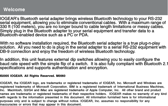 IOGEAR&rsquo;s Bluetooth serial adapter brings wireless Bluetooth technology to your RS-232serial equipment, allowing you to eliminate conventional cables.  With a maximum range of330 ft (100 meters), you are no longer bound to cable length limitations or messy cables.Simply plug in the Bluetooth adapter to your serial equipment and transfer data to aBluetooth-enabled device such as a PC or PDA.With no software installation required, the Bluetooth serial adapter is a true plug-n-playsolution.  All you need to do is plug in the serial adapter to a serial RS-232 equipment withDB-9 connection and enjoy the freedom of wireless Bluetooth technology.In addition, this unit features external dip switches allowing you to easily configure thebaud rate speed with the simple flip of a switch.  It is also fully compliant with Bluetooth 2.1specifications and supports authentication and encryption.&copy;2005 IOGEAR. All Rights Reserved. M0060IOGEAR, the IOGEAR logo, are trademarks or registered trademarks of IOGEAR, Inc. Microsoft and Windows areregistered trademarks of Microsoft Corporation. IBM is a registered trademark of International Business Machines,Inc.  Macintosh, G3/G4 and iMac are registered trademarks of Apple Computer, Inc.  All other brand and productnames are trademarks or registered trademarks of their respective holders.  IOGEAR makes no warranty of any kindwith regards to the information presented in this document. All information furnished here is for informationalpurposes only and is subject to change without notice. IOGEAR, Inc. assumes no responsibility for anyinaccuracies or errors that may appear in this document.Welcome