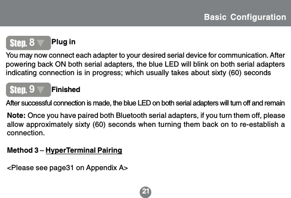 21After successful connection is made, the blue LED on both serial adapters will turn off and remainYou may now connect each adapter to your desired serial device for communication. Afterpowering back ON both serial adapters, the blue LED will blink on both serial adaptersindicating connection is in progress; which usually takes about sixty (60) secondsFinishedPlug in89Note: Once you have paired both Bluetooth serial adapters, if you turn them off, pleaseallow approximately sixty (60) seconds when turning them back on to re-establish aconnection.Method 3 &ndash; HyperTerminal Pairing<Please see page31 on Appendix A>Basic Configuration
