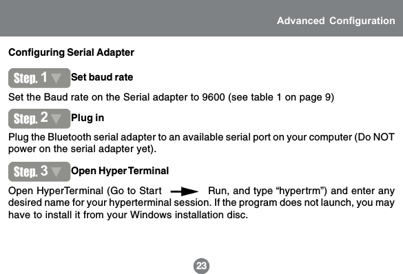 Configuring Serial Adapter23Advanced ConfigurationSet the Baud rate on the Serial adapter to 9600 (see table 1 on page 9)1Set baud ratePlug the Bluetooth serial adapter to an available serial port on your computer (Do NOTpower on the serial adapter yet).2Plug inOpen HyperTerminal (Go to Start              Run, and type &ldquo;hypertrm&rdquo;) and enter anydesired name for your hyperterminal session. If the program does not launch, you mayhave to install it from your Windows installation disc.3Open Hyper Terminal
