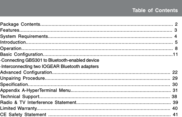 Table of ContentsPackage Contents.............................................................................................. 2Features........................................................................................................... 3System Requirements......................................................................................... 4Introduction....................................................................................................... 5Operation.......................................................................................................... 8Basic Configuration............................................................................................11&middot;Connecting GBS301 to Bluetooth-enabled device&middot;Interconnecting two IOGEAR Bluetooth adaptersAdvanced Configuration..................................................................................... 22Unpairing Procedure.......................................................................................... 29Specification.................................................................................................... 30Appendix A-HyperTerminal Menu.......................................................................... 31Technical Support............................................................................................. 38Radio &amp; TV Interference Statement...................................................................... 39Limited Warranty............................................................................................... 40CE Safety Statement ........................................................................................ 41