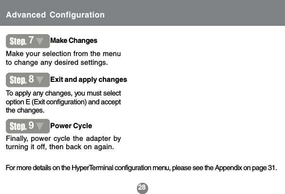 28Advanced Configuration7Make ChangesMake your selection from the menuto change any desired settings.For more details on the HyperTerminal configuration menu, please see the Appendix on page 31.8Exit and apply changesTo apply any changes, you must selectoption E (Exit configuration) and acceptthe changes.Finally, power cycle the adapter byturning it off, then back on again.9Power Cycle