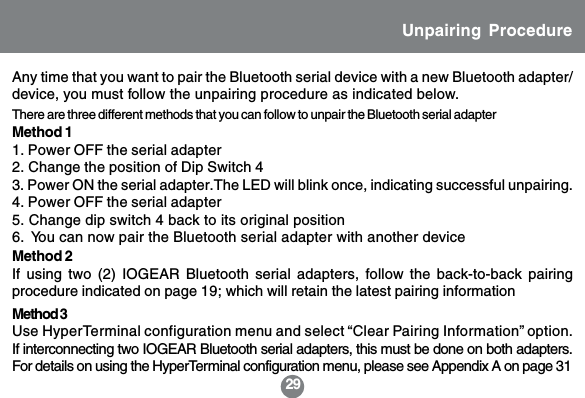 29Unpairing ProcedureMethod 11. Power OFF the serial adapter2. Change the position of Dip Switch 43. Power ON the serial adapter.The LED will blink once, indicating successful unpairing.4. Power OFF the serial adapter5. Change dip switch 4 back to its original position6.  You can now pair the Bluetooth serial adapter with another deviceThere are three different methods that you can follow to unpair the Bluetooth serial adapterAny time that you want to pair the Bluetooth serial device with a new Bluetooth adapter/device, you must follow the unpairing procedure as indicated below.Method 3Use HyperTerminal configuration menu and select &ldquo;Clear Pairing Information&rdquo; option.If interconnecting two IOGEAR Bluetooth serial adapters, this must be done on both adapters.For details on using the HyperTerminal configuration menu, please see Appendix A on page 31Method 2If using two (2) IOGEAR Bluetooth serial adapters, follow the back-to-back pairingprocedure indicated on page 19; which will retain the latest pairing information