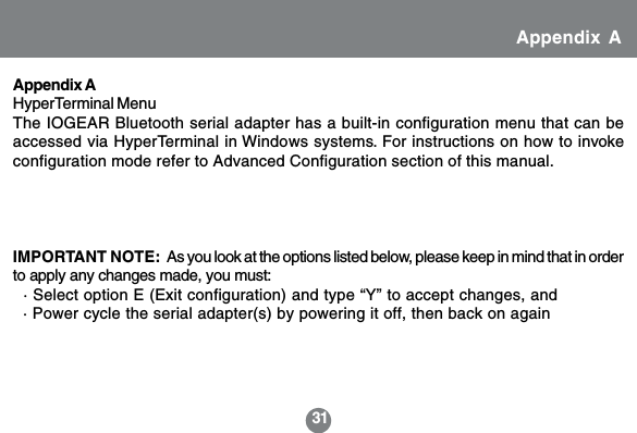 31IMPORTANT NOTE:  As you look at the options listed below, please keep in mind that in orderto apply any changes made, you must:  &middot; Select option E (Exit configuration) and type &ldquo;Y&rdquo; to accept changes, and  &middot; Power cycle the serial adapter(s) by powering it off, then back on againAppendix AHyperTerminal MenuThe IOGEAR Bluetooth serial adapter has a built-in configuration menu that can beaccessed via HyperTerminal in Windows systems. For instructions on how to invokeconfiguration mode refer to Advanced Configuration section of this manual.Appendix A