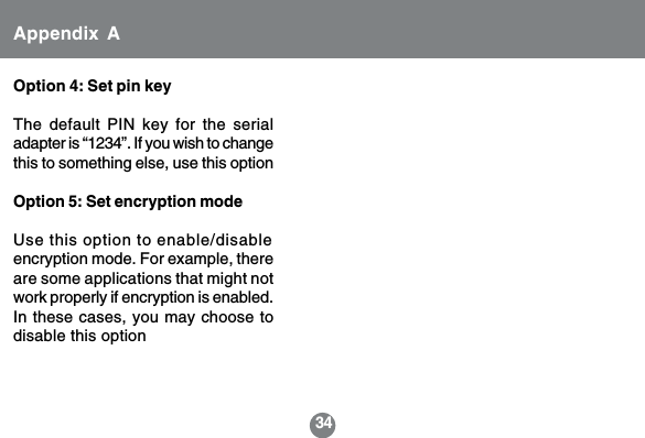 34Option 4: Set pin keyThe default PIN key for the serialadapter is &ldquo;1234&rdquo;. If you wish to changethis to something else, use this optionOption 5: Set encryption modeUse this option to enable/disableencryption mode. For example, thereare some applications that might notwork properly if encryption is enabled.In these cases, you may choose todisable this optionAppendix A