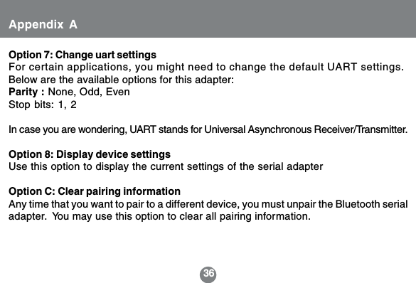 36Option 7: Change uart settingsFor certain applications, you might need to change the default UART settings.Below are the available options for this adapter:Parity : None, Odd, EvenStop bits: 1, 2In case you are wondering, UART stands for Universal Asynchronous Receiver/Transmitter.Option 8: Display device settingsUse this option to display the current settings of the serial adapterOption C: Clear pairing informationAny time that you want to pair to a different device, you must unpair the Bluetooth serialadapter.  You may use this option to clear all pairing information.Appendix A