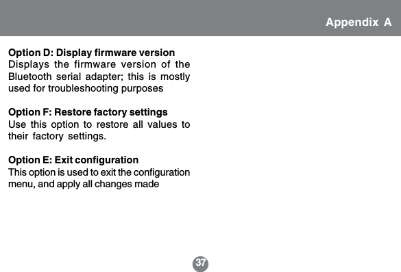 37Option D: Display firmware versionDisplays the firmware version of theBluetooth serial adapter; this is mostlyused for troubleshooting purposesOption F: Restore factory settingsUse this option to restore all values totheir factory settings.Option E: Exit configurationThis option is used to exit the configurationmenu, and apply all changes madeAppendix A