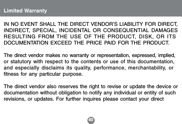 40IN NO EVENT SHALL THE DIRECT VENDOR&rsquo;S LIABILITY FOR DIRECT,INDIRECT, SPECIAL, INCIDENTAL OR CONSEQUENTIAL DAMAGESRESULTING FROM THE USE OF THE PRODUCT, DISK, OR ITSDOCUMENTATION EXCEED THE PRICE PAID FOR THE PRODUCT.The direct vendor makes no warranty or representation, expressed, implied,or statutory with respect to the contents or use of this documentation,and especially disclaims its quality, performance, merchantability, orfitness for any particular purpose.The direct vendor also reserves the right to revise or update the device ordocumentation without obligation to notify any individual or entity of suchrevisions, or updates. For further inquires please contact your directLimited Warranty