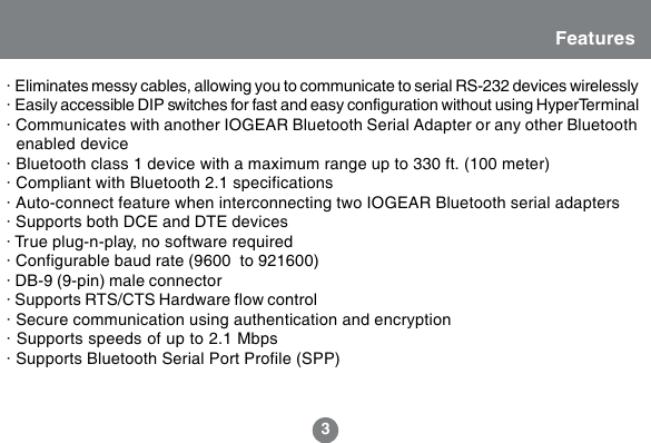 3Features&middot; Eliminates messy cables, allowing you to communicate to serial RS-232 devices wirelessly&middot; Easily accessible DIP switches for fast and easy configuration without using HyperTerminal&middot; Communicates with another IOGEAR Bluetooth Serial Adapter or any other Bluetooth  enabled device&middot; Bluetooth class 1 device with a maximum range up to 330 ft. (100 meter)&middot; Compliant with Bluetooth 2.1 specifications&middot; Auto-connect feature when interconnecting two IOGEAR Bluetooth serial adapters&middot; Supports both DCE and DTE devices&middot; True plug-n-play, no software required&middot; Configurable baud rate (9600 to 921600)&middot; DB-9 (9-pin) male connector&middot; Supports RTS/CTS Hardware flow control&middot; Secure communication using authentication and encryption&middot; Supports speeds of up to 2.1 Mbps&middot; Supports Bluetooth Serial Port Profile (SPP)