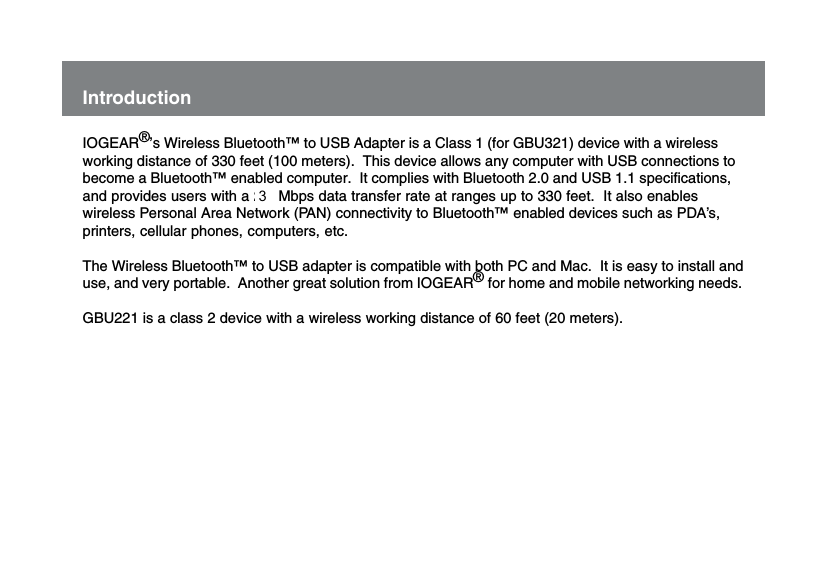 IntroductionIOGEAR&reg;&rsquo;s Wireless Bluetooth&trade; to USB Adapter is a Class 1 (for GBU321) device with a wirelessworking distance of 330 feet (100 meters).  This device allows any computer with USB connections tobecome a Bluetooth&trade; enabled computer.  It complies with Bluetooth 2.0 and USB 1.1 specifications,and provides users with a 2.1 Mbps data transfer rate at ranges up to 330 feet.  It also enableswireless Personal Area Network (PAN) connectivity to Bluetooth&trade; enabled devices such as PDA&rsquo;s,printers, cellular phones, computers, etc.The Wireless Bluetooth&trade; to USB adapter is compatible with both PC and Mac.  It is easy to install anduse, and very portable.  Another great solution from IOGEAR&reg; for home and mobile networking needs.GBU221 is a class 2 device with a wireless working distance of 60 feet (20 meters).7 3