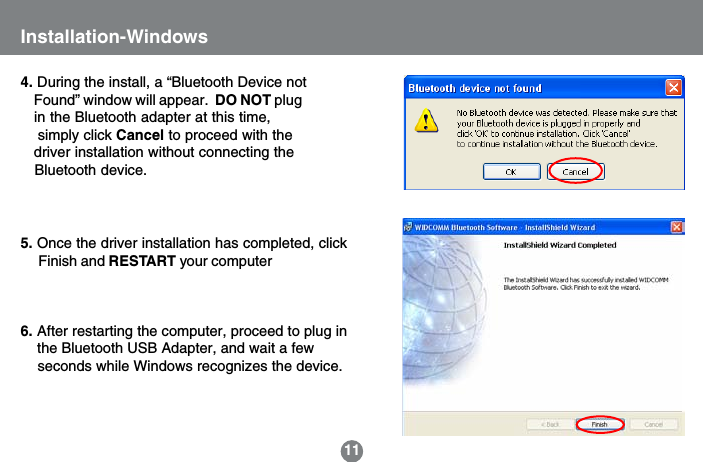5. Once the driver installation has completed, click     Finish and RESTART your computer6. After restarting the computer, proceed to plug in    the Bluetooth USB Adapter, and wait a few    seconds while Windows recognizes the device.11Installation-Windows4. During the install, a &ldquo;Bluetooth Device not    Found&rdquo; window will appear.  DO NOT plug   in the Bluetooth adapter at this time,    simply click Cancel to proceed with the   driver installation without connecting the   Bluetooth device.