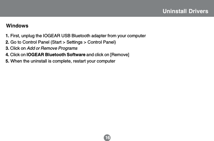 Uninstall DriversWindows1. First, unplug the IOGEAR USB Bluetooth adapter from your computer2. Go to Control Panel (Start > Settings > Control Panel)3. Click on Add or Remove Programs4. Click on IOGEAR Bluetooth Software and click on [Remove]5. When the uninstall is complete, restart your computer16