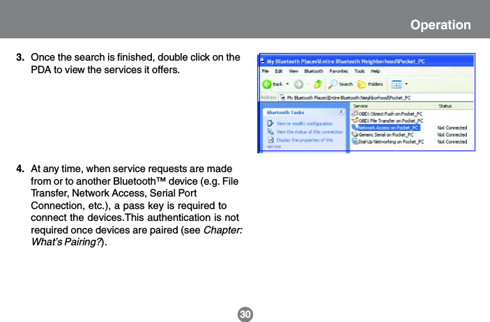30OperationAt any time, when service requests are madefrom or to another Bluetooth&trade; device (e.g. FileTransfer, Network Access, Serial PortConnection, etc.), a pass key is required toconnect the devices.This authentication is notrequired once devices are paired (see Chapter:What&rsquo;s Pairing?).4.Once the search is finished, double click on thePDA to view the services it offers.3.