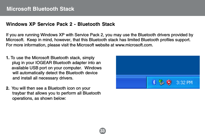 Windows XP Service Pack 2 - Bluetooth StackIf you are running Windows XP with Service Pack 2, you may use the Bluetooth drivers provided byMicrosoft.  Keep in mind, however, that this Bluetooth stack has limited Bluetooth profiles support.For more information, please visit the Microsoft website at www.microsoft.com.331. To use the Microsoft Bluetooth stack, simply     plug in your IOGEAR Bluetooth adapter into an     available USB port on your computer.  Windows     will automatically detect the Bluetooth device     and install all necessary drivers.2.  You will then see a Bluetooth icon on your     traybar that allows you to perform all Bluetooth     operations, as shown below:Microsoft Bluetooth Stack